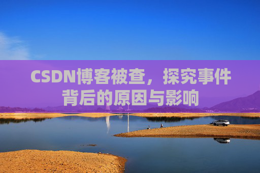 CSDN博客被查，探究事件背后的原因与影响